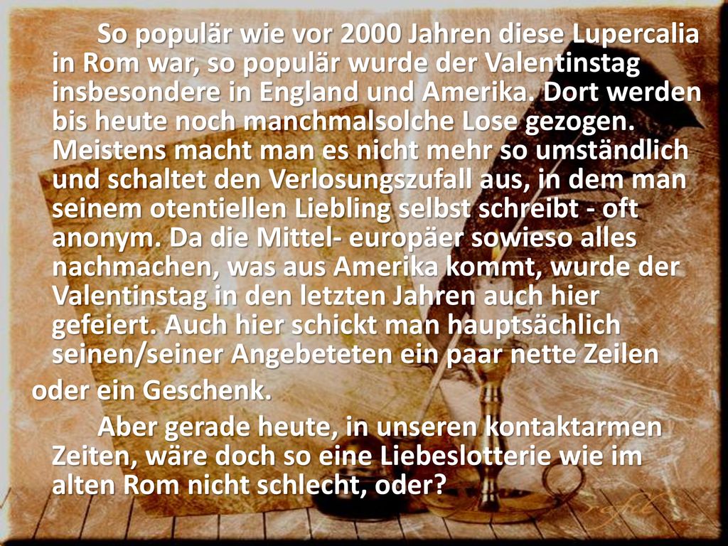 So populär wie vor 2000 Jahren diese Lupercalia in Rom war, so populär wurde der Valentinstag insbesondere in England und Amerika.