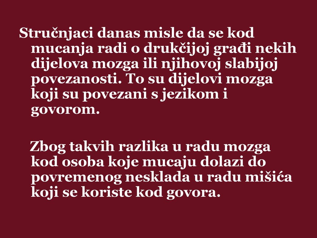Stručnjaci danas misle da se kod mucanja radi o drukčijoj građi nekih dijelova mozga ili njihovoj slabijoj povezanosti. To su dijelovi mozga koji su povezani s jezikom i govorom.
