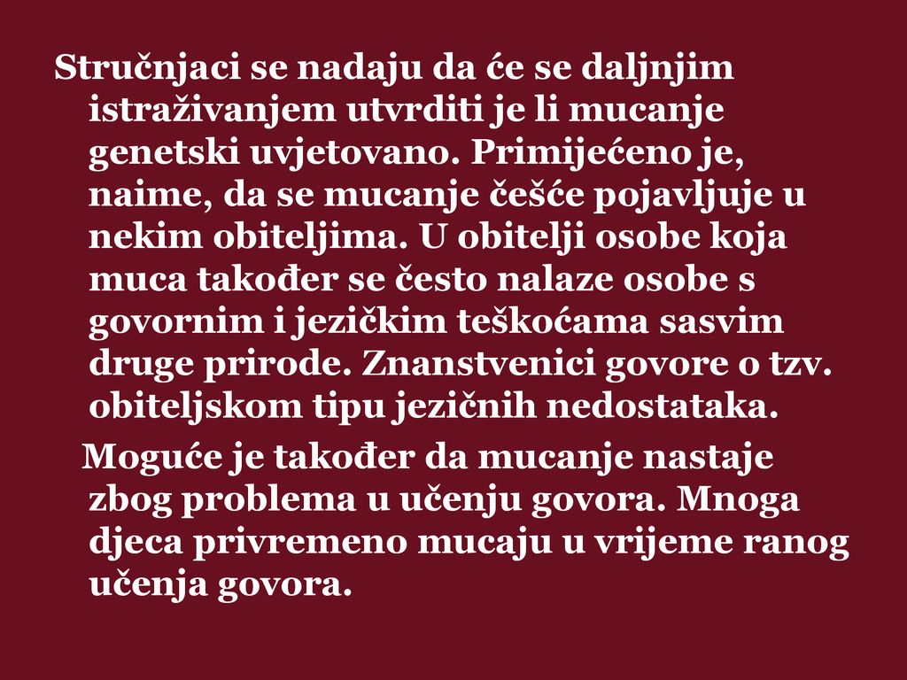 Stručnjaci se nadaju da će se daljnjim istraživanjem utvrditi je li mucanje genetski uvjetovano. Primijećeno je, naime, da se mucanje češće pojavljuje u nekim obiteljima. U obitelji osobe koja muca također se često nalaze osobe s govornim i jezičkim teškoćama sasvim druge prirode. Znanstvenici govore o tzv. obiteljskom tipu jezičnih nedostataka.
