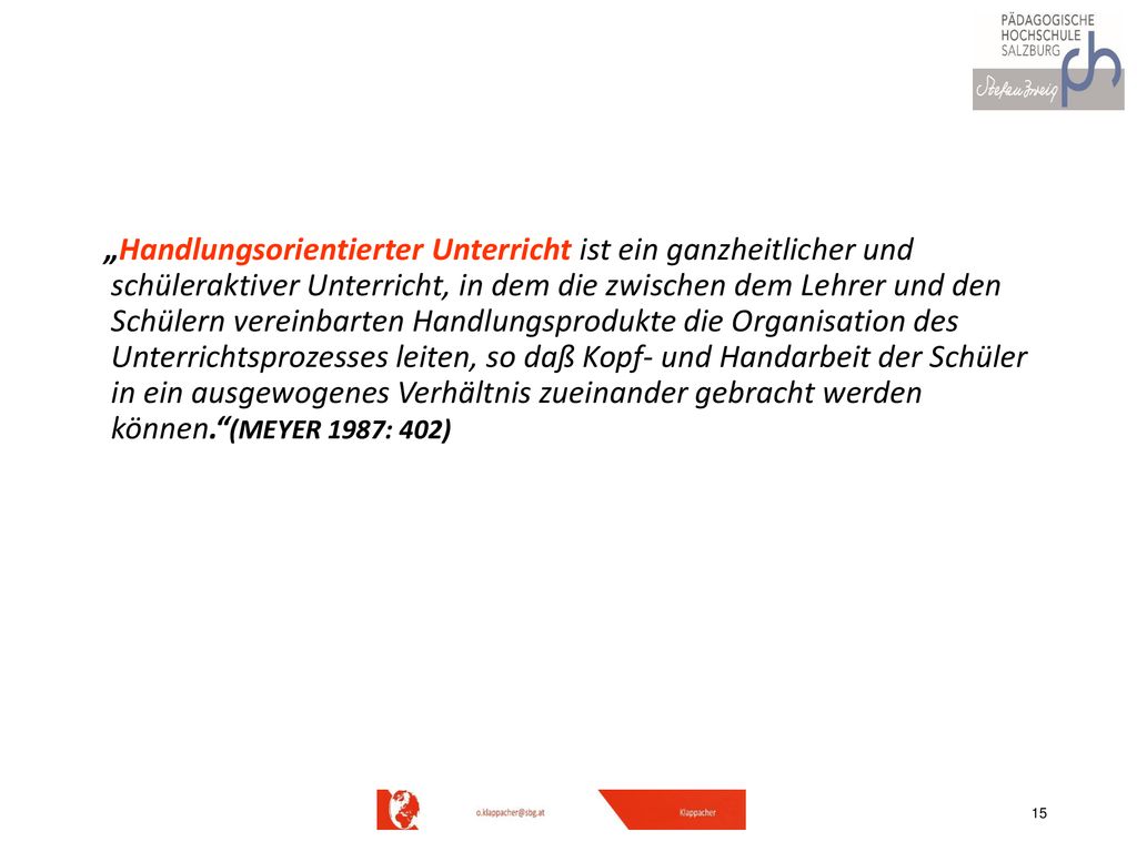 „Handlungsorientierter Unterricht ist ein ganzheitlicher und schüleraktiver Unterricht, in dem die zwischen dem Lehrer und den Schülern vereinbarten Handlungsprodukte die Organisation des Unterrichtsprozesses leiten, so daß Kopf- und Handarbeit der Schüler in ein ausgewogenes Verhältnis zueinander gebracht werden können. (MEYER 1987: 402)