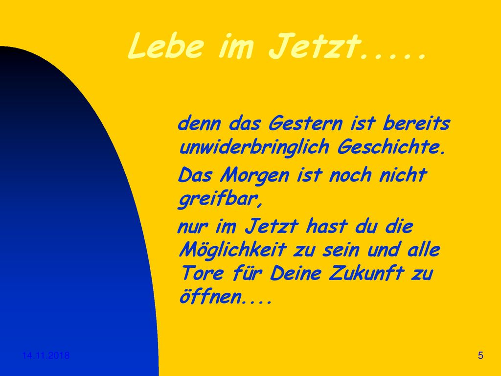 Lebe im Jetzt..... denn das Gestern ist bereits unwiderbringlich Geschichte. Das Morgen ist noch nicht greifbar,