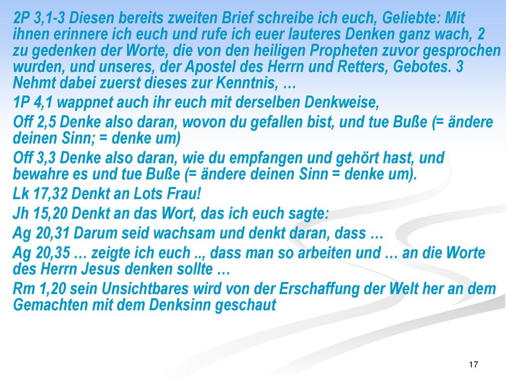 2P 3,1-3 Diesen bereits zweiten Brief schreibe ich euch, Geliebte: Mit ihnen erinnere ich euch und rufe ich euer lauteres Denken ganz wach, 2 zu gedenken der Worte, die von den heiligen Propheten zuvor gesprochen wurden, und unseres, der Apostel des Herrn und Retters, Gebotes. 3 Nehmt dabei zuerst dieses zur Kenntnis, …