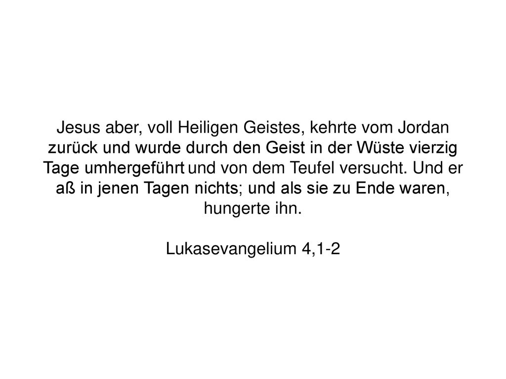 Jesus aber, voll Heiligen Geistes, kehrte vom Jordan zurück und wurde durch den Geist in der Wüste vierzig Tage umhergeführt und von dem Teufel versucht. Und er aß in jenen Tagen nichts; und als sie zu Ende waren, hungerte ihn.