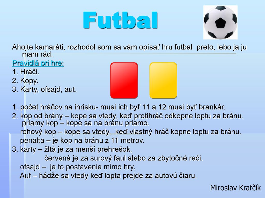 Futbal Ahojte kamaráti, rozhodol som sa vám opísať hru futbal preto, lebo ja ju mam rád. Pravidlá pri hre: