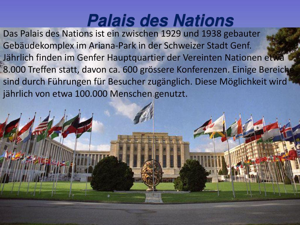 Palais des Nations Das Palais des Nations ist ein zwischen 1929 und 1938 gebauter. Gebäudekomplex im Ariana-Park in der Schweizer Stadt Genf.