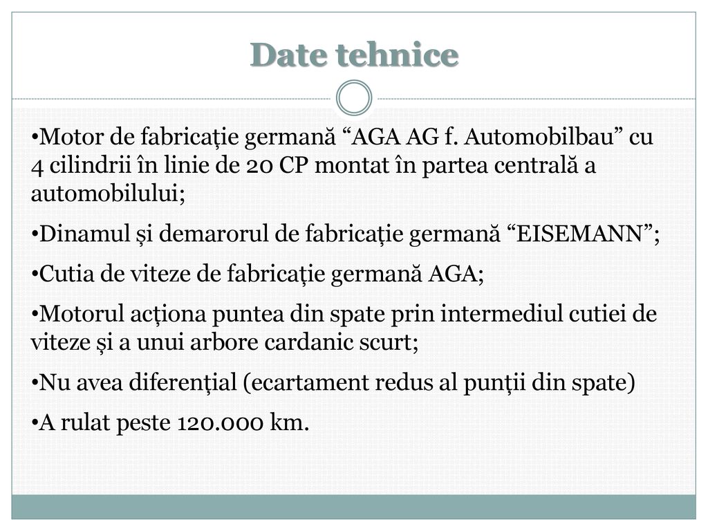 Date tehnice Motor de fabricație germană AGA AG f. Automobilbau cu 4 cilindrii în linie de 20 CP montat în partea centrală a automobilului;