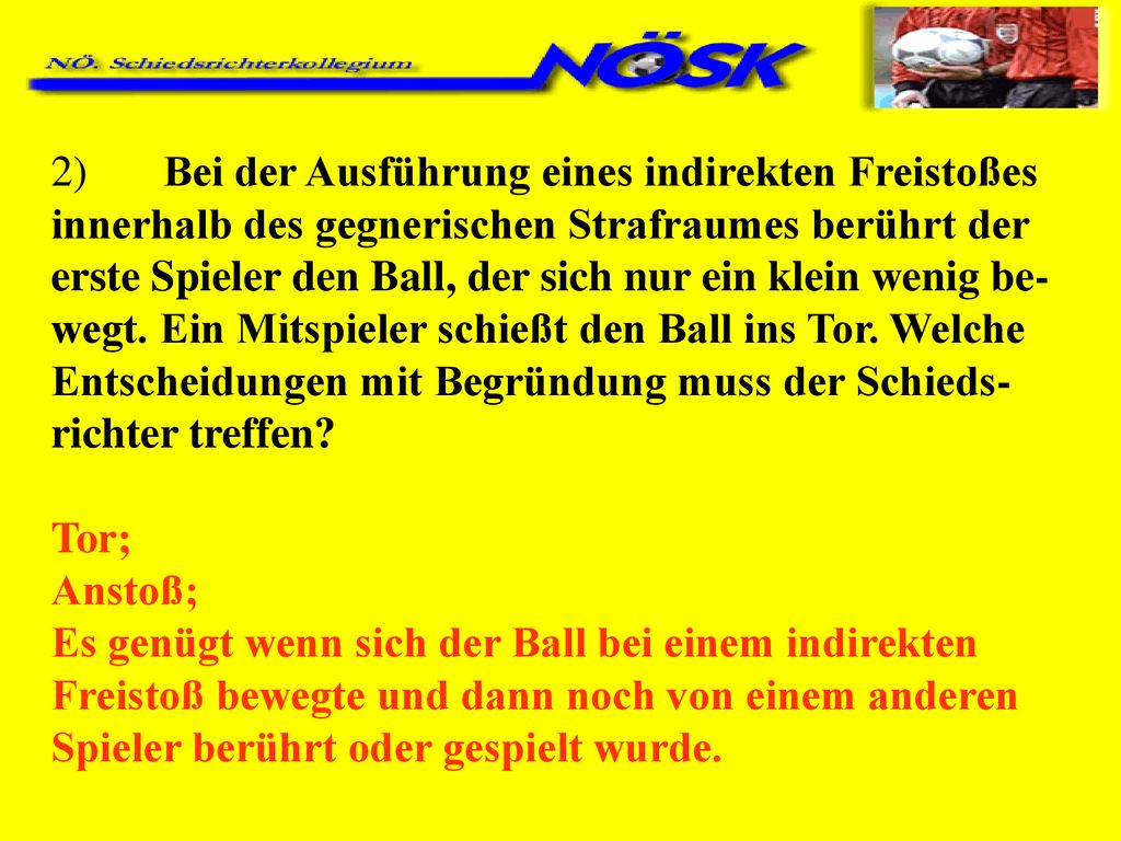 2) Bei der Ausführung eines indirekten Freistoßes innerhalb des gegnerischen Strafraumes berührt der erste Spieler den Ball, der sich nur ein klein wenig be-wegt. Ein Mitspieler schießt den Ball ins Tor. Welche Entscheidungen mit Begründung muss der Schieds-richter treffen