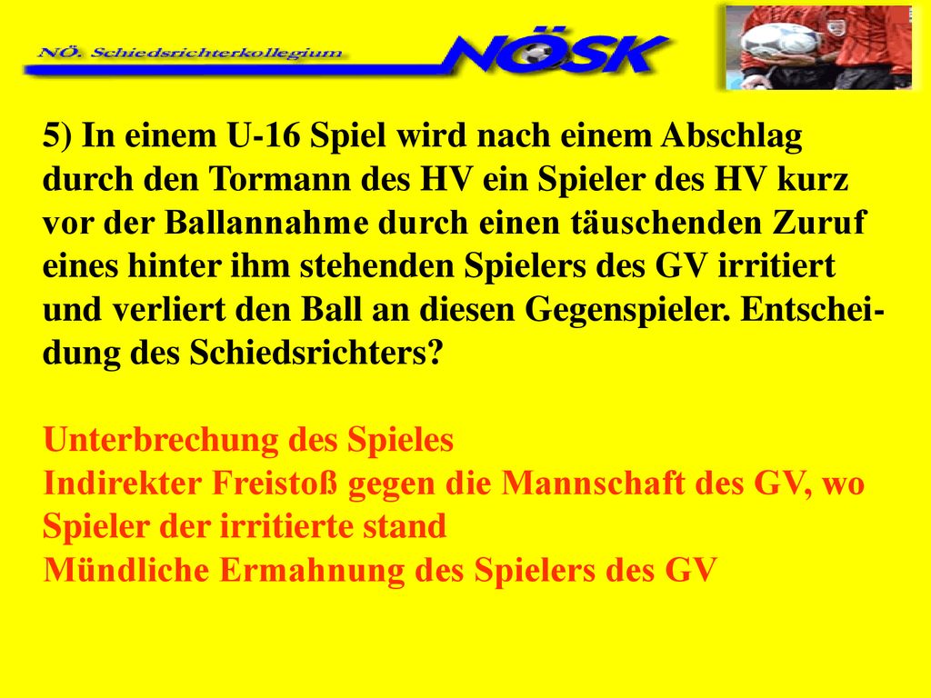 5) In einem U-16 Spiel wird nach einem Abschlag durch den Tormann des HV ein Spieler des HV kurz vor der Ballannahme durch einen täuschenden Zuruf eines hinter ihm stehenden Spielers des GV irritiert und verliert den Ball an diesen Gegenspieler. Entschei-dung des Schiedsrichters
