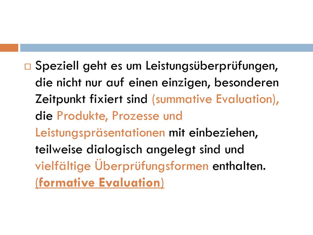 Speziell geht es um Leistungsüberprüfungen, die nicht nur auf einen einzigen, besonderen Zeitpunkt fixiert sind (summative Evaluation), die Produkte, Prozesse und Leistungspräsentationen mit einbeziehen, teilweise dialogisch angelegt sind und vielfältige Überprüfungsformen enthalten.