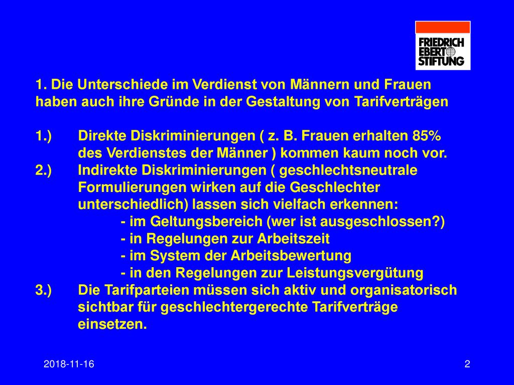 1. Die Unterschiede im Verdienst von Männern und Frauen haben auch ihre Gründe in der Gestaltung von Tarifverträgen 1.) Direkte Diskriminierungen ( z. B. Frauen erhalten 85% des Verdienstes der Männer ) kommen kaum noch vor. 2.) Indirekte Diskriminierungen ( geschlechtsneutrale Formulierungen wirken auf die Geschlechter unterschiedlich) lassen sich vielfach erkennen: - im Geltungsbereich (wer ist ausgeschlossen ) - in Regelungen zur Arbeitszeit - im System der Arbeitsbewertung - in den Regelungen zur Leistungsvergütung 3.) Die Tarifparteien müssen sich aktiv und organisatorisch sichtbar für geschlechtergerechte Tarifverträge einsetzen.