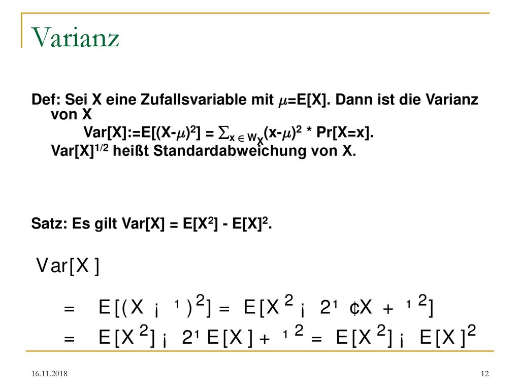 Varianz Def: Sei X eine Zufallsvariable mit ¹=E[X]. Dann ist die Varianz von X. Var[X]:=E[(X-¹)2] = x 2 WX(x-¹)2 * Pr[X=x].