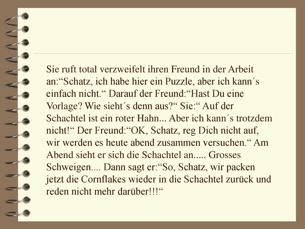 Sie ruft total verzweifelt ihren Freund in der Arbeit an: Schatz, ich habe hier ein Puzzle, aber ich kann´s einfach nicht. Darauf der Freund: Hast Du eine Vorlage.