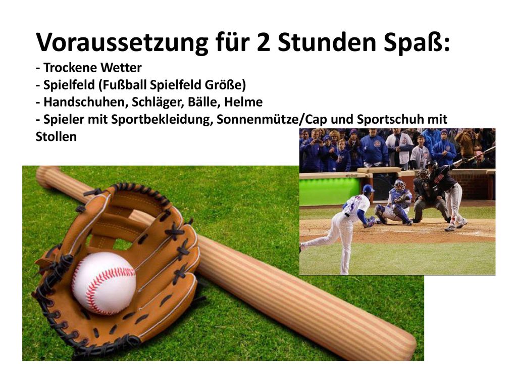 Voraussetzung für 2 Stunden Spaß: - Trockene Wetter - Spielfeld (Fußball Spielfeld Größe) - Handschuhen, Schläger, Bälle, Helme - Spieler mit Sportbekleidung, Sonnenmütze/Cap und Sportschuh mit Stollen