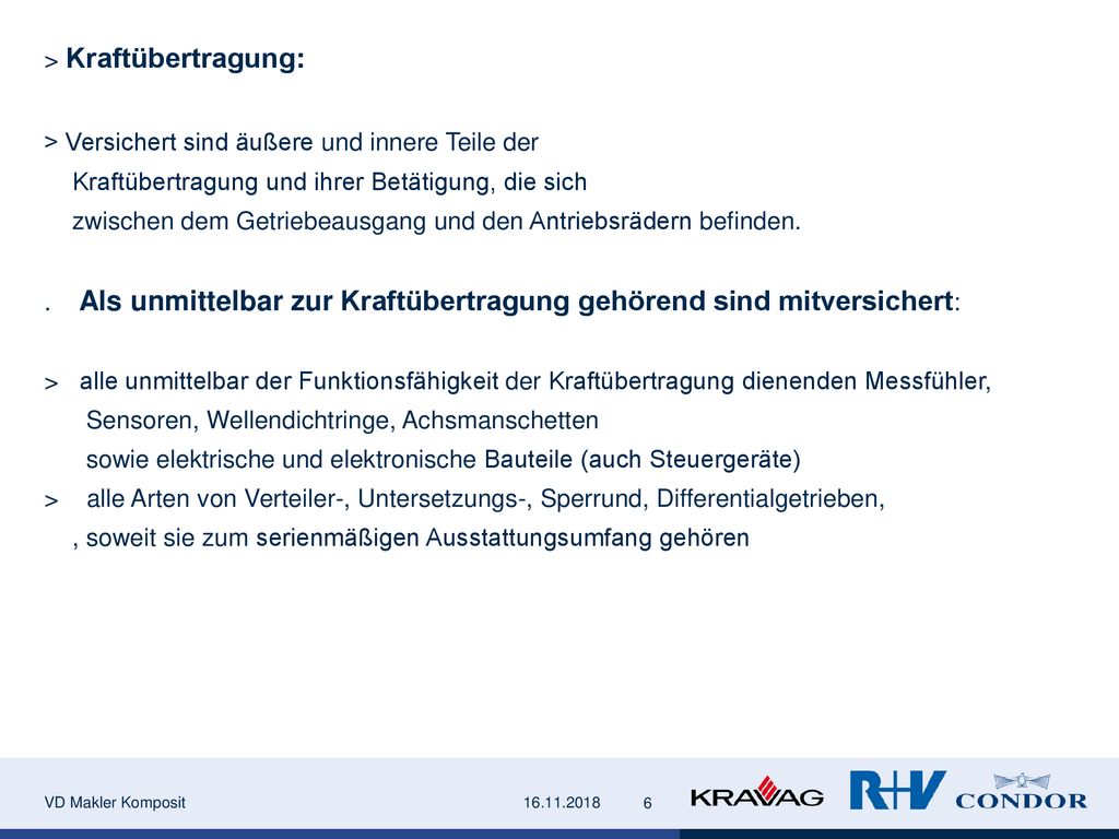 > Kraftübertragung: > Versichert sind äußere und innere Teile der Kraftübertragung und ihrer Betätigung, die sich zwischen dem Getriebeausgang und den Antriebsrädern befinden. . Als unmittelbar zur Kraftübertragung gehörend sind mitversichert: > alle unmittelbar der Funktionsfähigkeit der Kraftübertragung dienenden Messfühler, Sensoren, Wellendichtringe, Achsmanschetten sowie elektrische und elektronische Bauteile (auch Steuergeräte) > alle Arten von Verteiler-, Untersetzungs-, Sperrund, Differentialgetrieben, , soweit sie zum serienmäßigen Ausstattungsumfang gehören