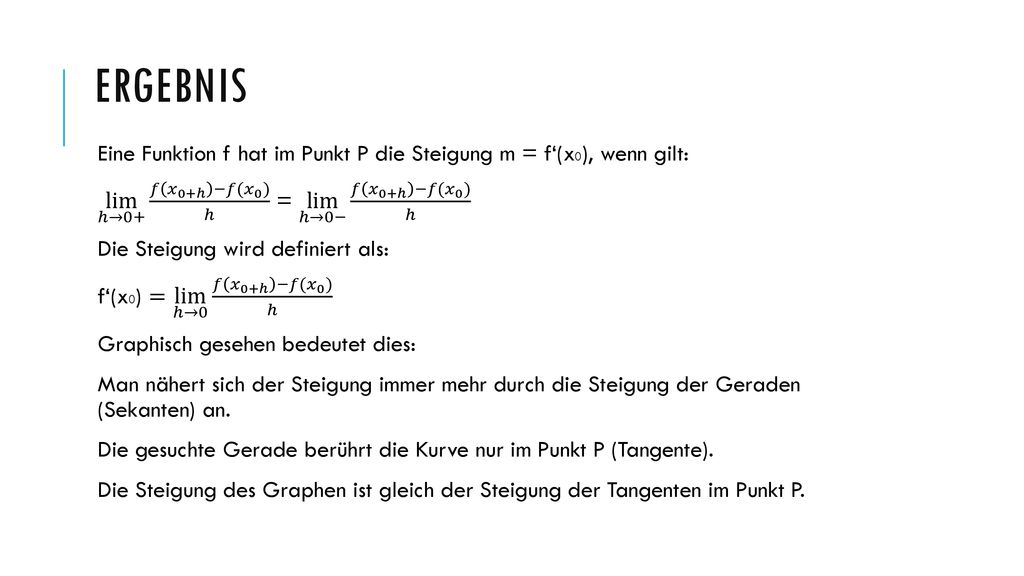 Ergebnis Eine Funktion f hat im Punkt P die Steigung m = f‘(x0), wenn gilt: lim ℎ→0+ 𝑓 𝑥 0+ℎ −𝑓( 𝑥 0 ) ℎ = lim ℎ→0− 𝑓 𝑥 0+ℎ −𝑓( 𝑥 0 ) ℎ.