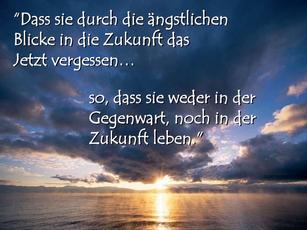 Dass sie durch die ängstlichen Blicke in die Zukunft das Jetzt vergessen…