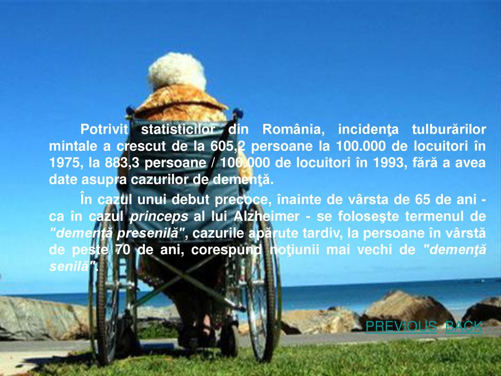 Potrivit statisticilor din România, incidenţa tulburărilor mintale a crescut de la 605,2 persoane la de locuitori în 1975, la 883,3 persoane / de locuitori în 1993, fără a avea date asupra cazurilor de demenţă.