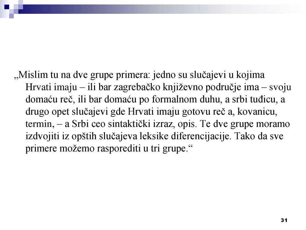 „Mislim tu na dve grupe primera: jedno su slučajevi u kojima Hrvati imaju – ili bar zagrebačko književno područje ima – svoju domaću reč, ili bar domaću po formalnom duhu, a srbi tuđicu, a drugo opet slučajevi gde Hrvati imaju gotovu reč a, kovanicu, termin, – a Srbi ceo sintaktički izraz, opis.
