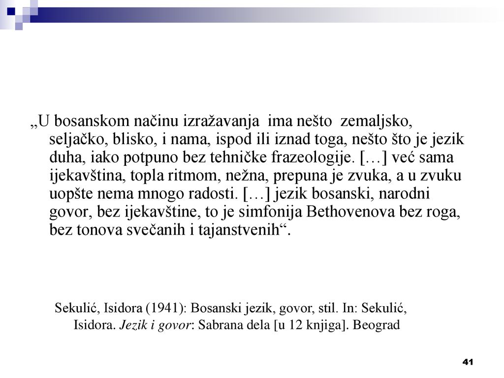 „U bosanskom načinu izražavanja ima nešto zemaljsko, seljačko, blisko, i nama, ispod ili iznad toga, nešto što je jezik duha, iako potpuno bez tehničke frazeologije. […] već sama ijekavština, topla ritmom, nežna, prepuna je zvuka, a u zvuku uopšte nema mnogo radosti. […] jezik bosanski, narodni govor, bez ijekavštine, to je simfonija Bethovenova bez roga, bez tonova svečanih i tajanstvenih .