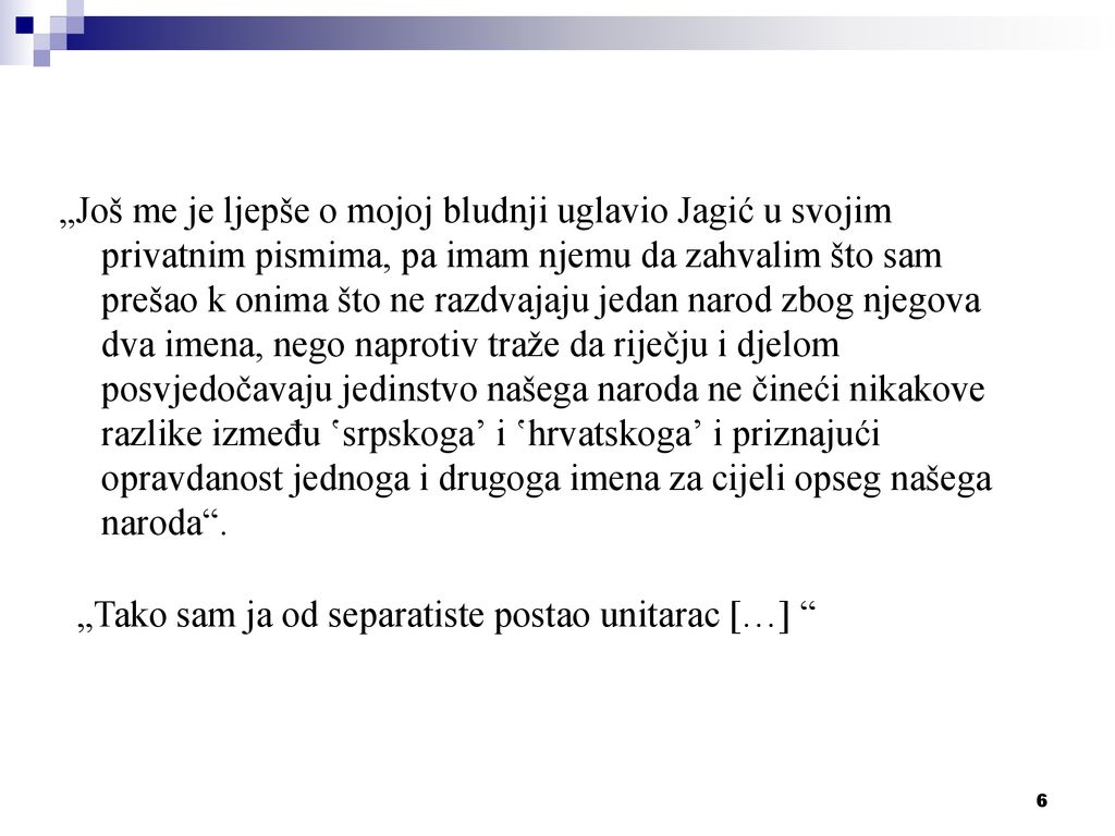 „Još me je ljepše o mojoj bludnji uglavio Jagić u svojim privatnim pismima, pa imam njemu da zahvalim što sam prešao k onima što ne razdvajaju jedan narod zbog njegova dva imena, nego naprotiv traže da riječju i djelom posvjedočavaju jedinstvo našega naroda ne čineći nikakove razlike između ʽsrpskogaʼ i ʽhrvatskogaʼ i priznajući opravdanost jednoga i drugoga imena za cijeli opseg našega naroda .