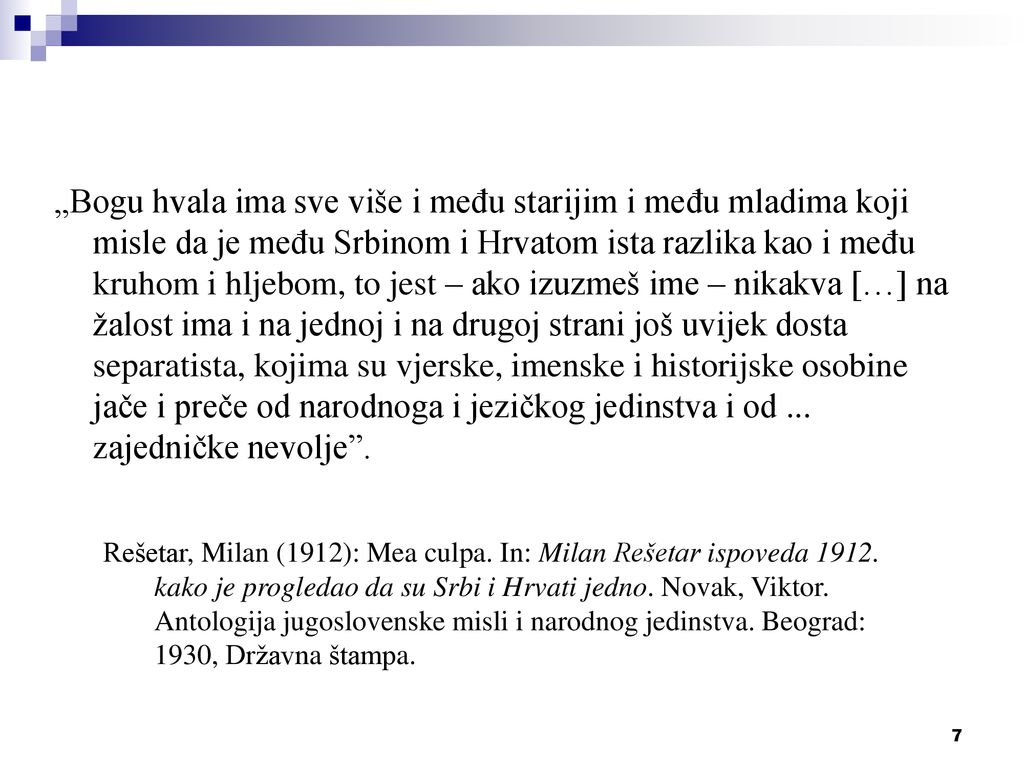 „Bogu hvala ima sve više i među starijim i među mladima koji misle da je među Srbinom i Hrvatom ista razlika kao i među kruhom i hljebom, to jest – ako izuzmeš ime – nikakva […] na žalost ima i na jednoj i na drugoj strani još uvijek dosta separatista, kojima su vjerske, imenske i historijske osobine jače i preče od narodnoga i jezičkog jedinstva i od ... zajedničke nevolje .