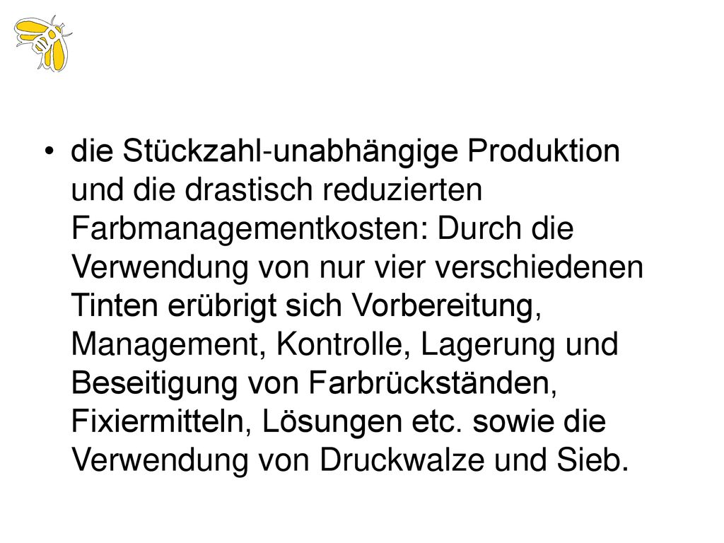 die Stückzahl-unabhängige Produktion und die drastisch reduzierten Farbmanagementkosten: Durch die Verwendung von nur vier verschiedenen Tinten erübrigt sich Vorbereitung, Management, Kontrolle, Lagerung und Beseitigung von Farbrückständen, Fixiermitteln, Lösungen etc.