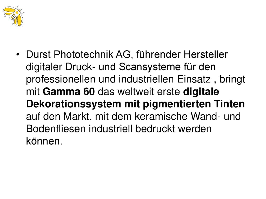 Durst Phototechnik AG, führender Hersteller digitaler Druck- und Scansysteme für den professionellen und industriellen Einsatz , bringt mit Gamma 60 das weltweit erste digitale Dekorationssystem mit pigmentierten Tinten auf den Markt, mit dem keramische Wand- und Bodenfliesen industriell bedruckt werden können.