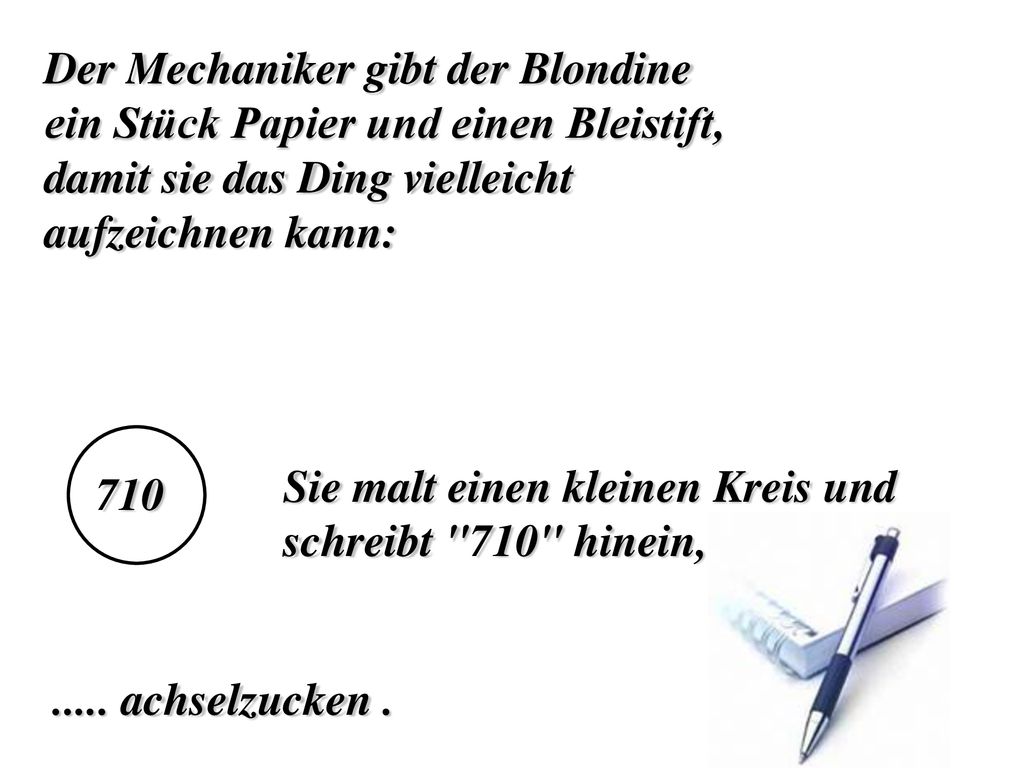 Der Mechaniker gibt der Blondine ein Stück Papier und einen Bleistift, damit sie das Ding vielleicht aufzeichnen kann: