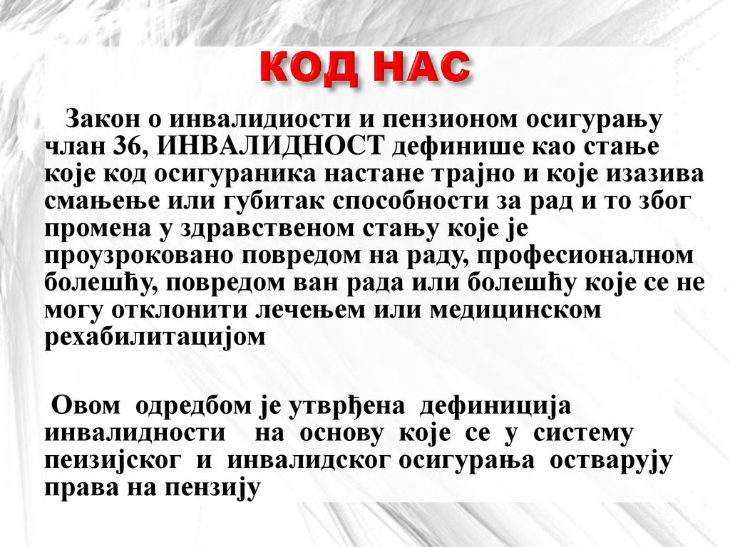 Закон о инвалидиости и пензионом осигурању члан 36, ИHBAЛИДHOCT дефинише као стање које код осигураника настане трајно и које изазива смањење или губитак способности за рад и то због промена у здравственом стању које је проузроковано повредом на раду, професионалном болешћу, повредом ван рада или болешћу које cе нe могу отклонити лечењем или медицинском рехабилитацијом
