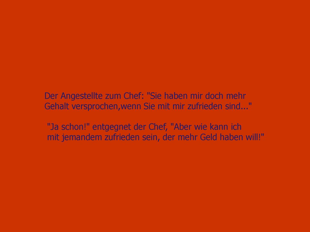 Der Angestellte zum Chef: Sie haben mir doch mehr Gehalt versprochen,wenn Sie mit mir zufrieden sind...