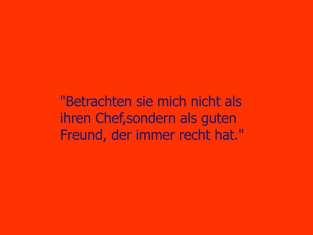 Betrachten sie mich nicht als ihren Chef,sondern als guten Freund, der immer recht hat.