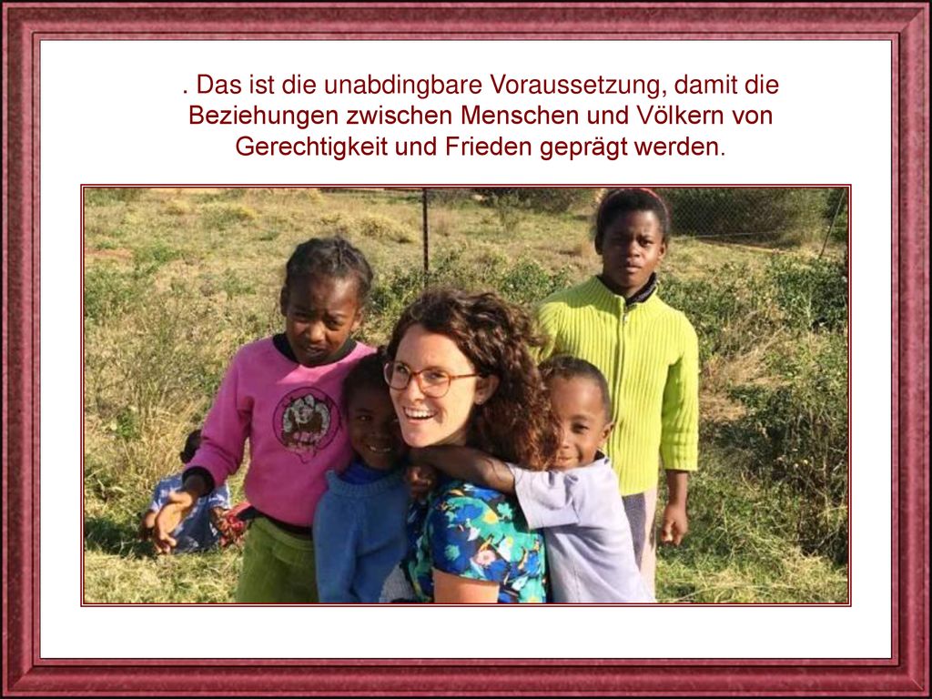 . Das ist die unabdingbare Voraussetzung, damit die Beziehungen zwischen Menschen und Völkern von Gerechtigkeit und Frieden geprägt werden.