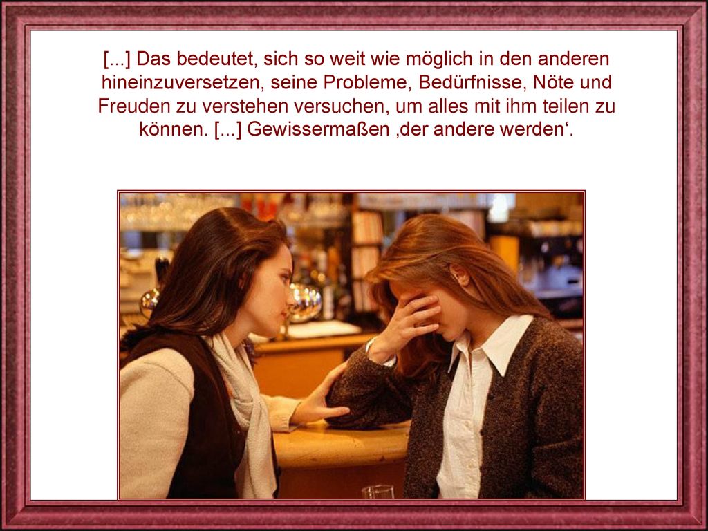 [...] Das bedeutet, sich so weit wie möglich in den anderen hineinzuversetzen, seine Probleme, Bedürfnisse, Nöte und Freuden zu verstehen versuchen, um alles mit ihm teilen zu können.
