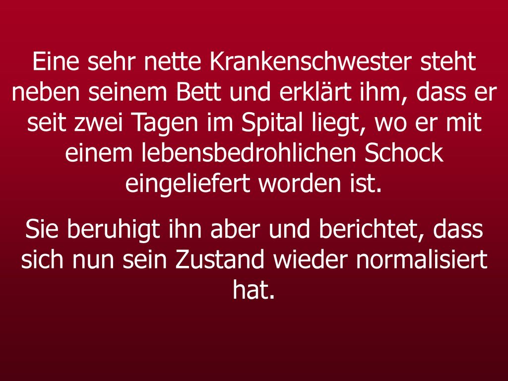 Eine sehr nette Krankenschwester steht neben seinem Bett und erklärt ihm, dass er seit zwei Tagen im Spital liegt, wo er mit einem lebensbedrohlichen Schock eingeliefert worden ist.