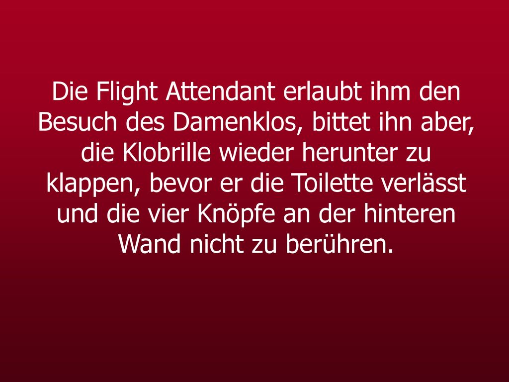 Die Flight Attendant erlaubt ihm den Besuch des Damenklos, bittet ihn aber, die Klobrille wieder herunter zu klappen, bevor er die Toilette verlässt und die vier Knöpfe an der hinteren Wand nicht zu berühren.