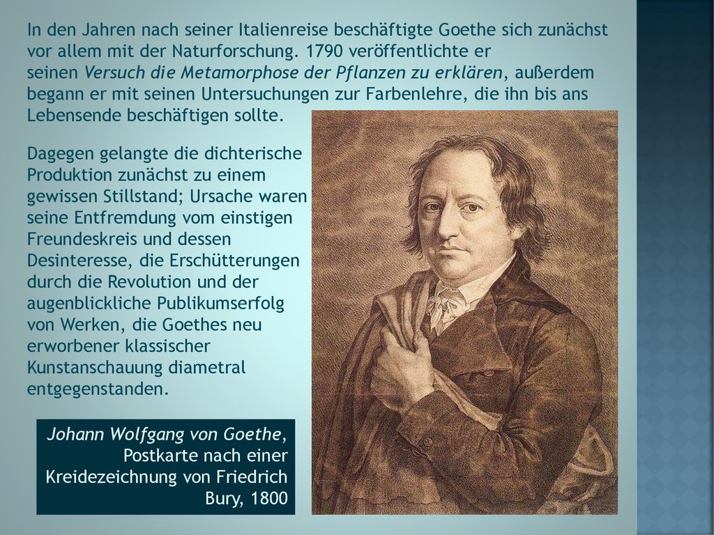 In den Jahren nach seiner Italienreise beschäftigte Goethe sich zunächst vor allem mit der Naturforschung veröffentlichte er seinen Versuch die Metamorphose der Pflanzen zu erklären, außerdem begann er mit seinen Untersuchungen zur Farbenlehre, die ihn bis ans Lebensende beschäftigen sollte.