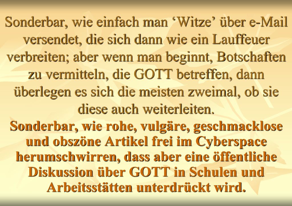 Sonderbar, wie einfach man ‘Witze’ über  versendet, die sich dann wie ein Lauffeuer verbreiten; aber wenn man beginnt, Botschaften zu vermitteln, die GOTT betreffen, dann überlegen es sich die meisten zweimal, ob sie diese auch weiterleiten.