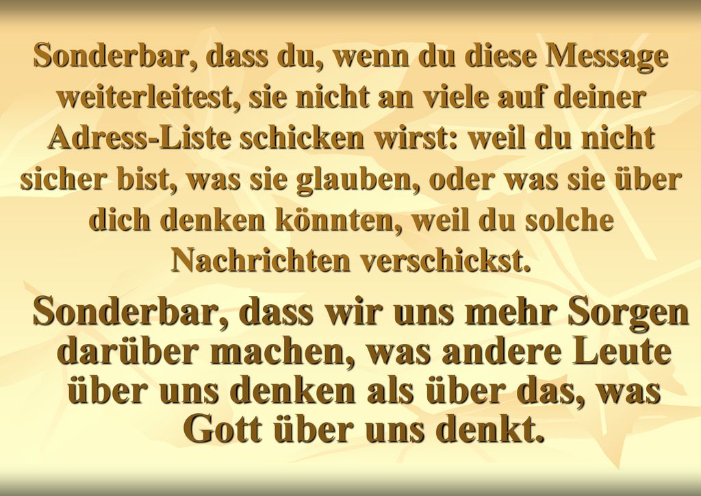 Sonderbar, dass du, wenn du diese Message weiterleitest, sie nicht an viele auf deiner Adress-Liste schicken wirst: weil du nicht sicher bist, was sie glauben, oder was sie über dich denken könnten, weil du solche Nachrichten verschickst.