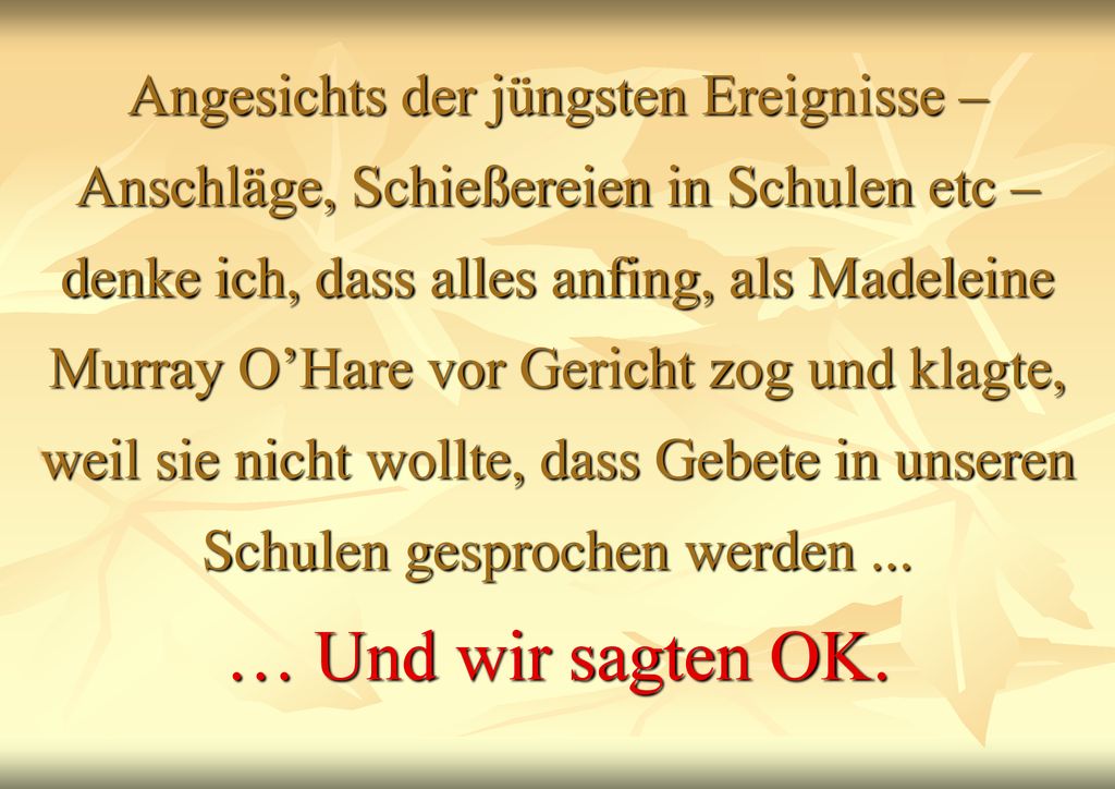 Angesichts der jüngsten Ereignisse – Anschläge, Schießereien in Schulen etc – denke ich, dass alles anfing, als Madeleine Murray O’Hare vor Gericht zog und klagte, weil sie nicht wollte, dass Gebete in unseren Schulen gesprochen werden ...