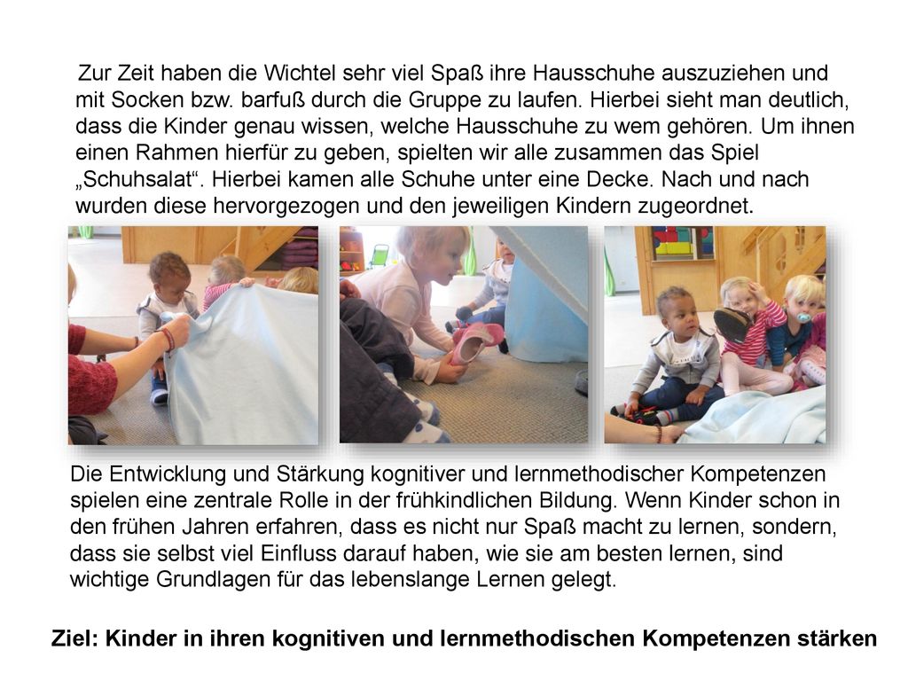 Zur Zeit haben die Wichtel sehr viel Spaß ihre Hausschuhe auszuziehen und mit Socken bzw. barfuß durch die Gruppe zu laufen. Hierbei sieht man deutlich, dass die Kinder genau wissen, welche Hausschuhe zu wem gehören. Um ihnen einen Rahmen hierfür zu geben, spielten wir alle zusammen das Spiel „Schuhsalat . Hierbei kamen alle Schuhe unter eine Decke. Nach und nach wurden diese hervorgezogen und den jeweiligen Kindern zugeordnet.