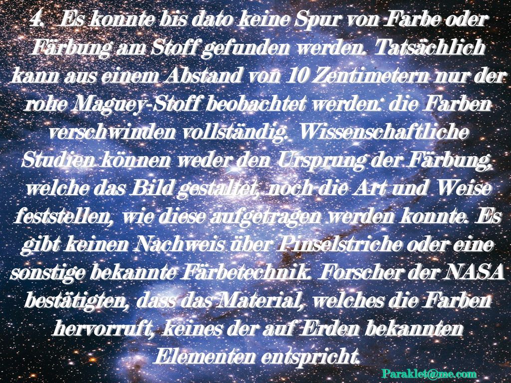 4. Es konnte bis dato keine Spur von Farbe oder Färbung am Stoff gefunden werden. Tatsächlich kann aus einem Abstand von 10 Zentimetern nur der rohe Maguey-Stoff beobachtet werden: die Farben verschwinden vollständig. Wissenschaftliche Studien können weder den Ursprung der Färbung, welche das Bild gestaltet, noch die Art und Weise feststellen, wie diese aufgetragen werden konnte. Es gibt keinen Nachweis über Pinselstriche oder eine sonstige bekannte Färbetechnik. Forscher der NASA bestätigten, dass das Material, welches die Farben hervorruft, keines der auf Erden bekannten Elementen entspricht.