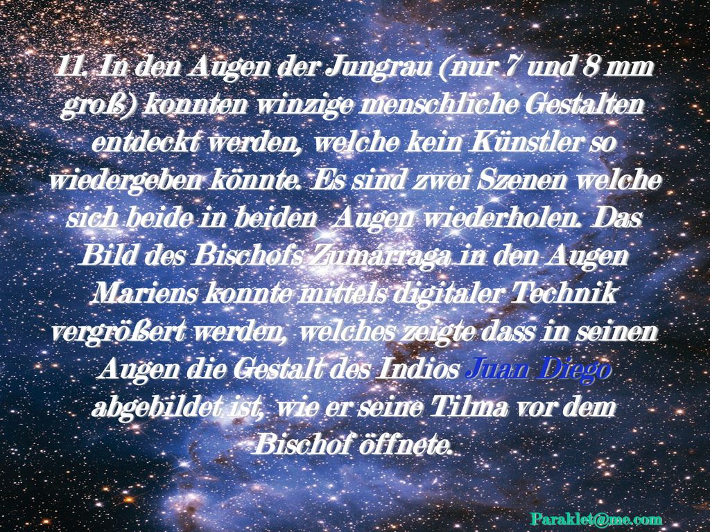11. In den Augen der Jungrau (nur 7 und 8 mm groß) konnten winzige menschliche Gestalten entdeckt werden, welche kein Künstler so wiedergeben könnte. Es sind zwei Szenen welche sich beide in beiden Augen wiederholen. Das Bild des Bischofs Zumárraga in den Augen Mariens konnte mittels digitaler Technik vergrößert werden, welches zeigte dass in seinen Augen die Gestalt des Indios Juan Diego abgebildet ist, wie er seine Tilma vor dem Bischof öffnete.
