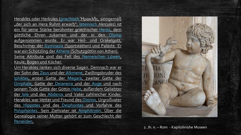 Herakles oder Herkules (griechisch Ἡρακλῆς, sinngemäß „der sich an Hera Ruhm erwarb ; lateinisch Hercules) ist ein für seine Stärke berühmter griechischer Heros, dem göttliche Ehren zukamen und der in den Olymp aufgenommen wurde. Er war Heil- und Orakelgott, Beschirmer der Gymnasia (Sportstätten) und Paläste. Er war ein Schützling der Athene (Schutzgöttin von Athen).