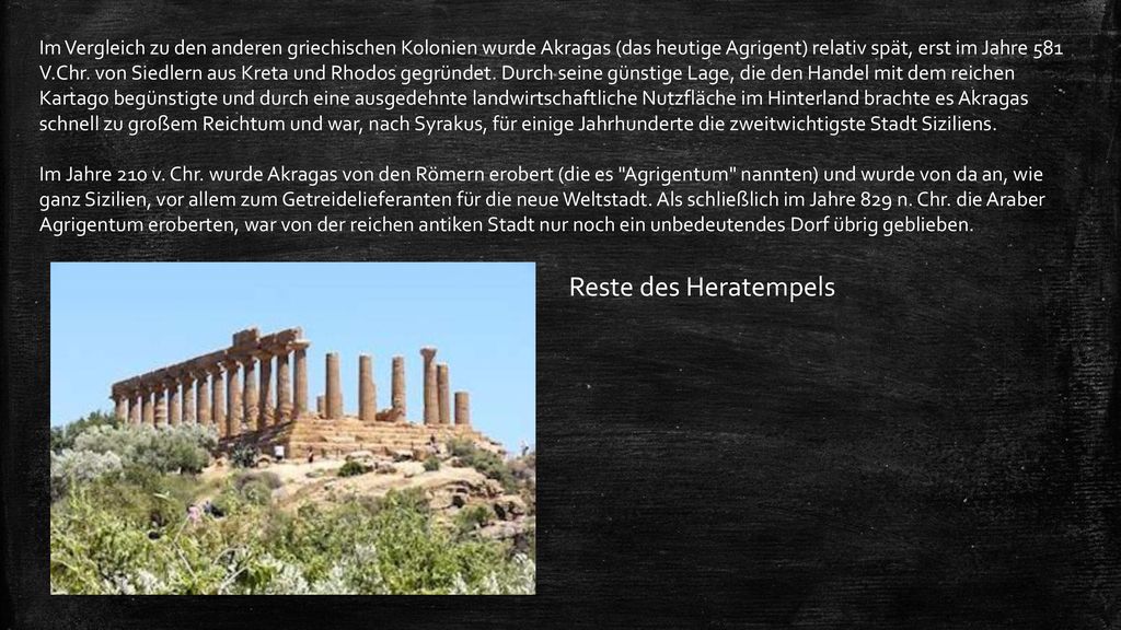 Im Vergleich zu den anderen griechischen Kolonien wurde Akragas (das heutige Agrigent) relativ spät, erst im Jahre 581 V.Chr. von Siedlern aus Kreta und Rhodos gegründet. Durch seine günstige Lage, die den Handel mit dem reichen Kartago begünstigte und durch eine ausgedehnte landwirtschaftliche Nutzfläche im Hinterland brachte es Akragas schnell zu großem Reichtum und war, nach Syrakus, für einige Jahrhunderte die zweitwichtigste Stadt Siziliens. Im Jahre 210 v. Chr. wurde Akragas von den Römern erobert (die es Agrigentum nannten) und wurde von da an, wie ganz Sizilien, vor allem zum Getreidelieferanten für die neue Weltstadt. Als schließlich im Jahre 829 n. Chr. die Araber Agrigentum eroberten, war von der reichen antiken Stadt nur noch ein unbedeutendes Dorf übrig geblieben.