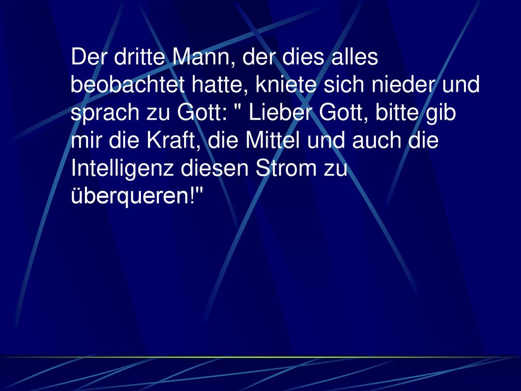 Der dritte Mann, der dies alles beobachtet hatte, kniete sich nieder und sprach zu Gott: Lieber Gott, bitte gib mir die Kraft, die Mittel und auch die Intelligenz diesen Strom zu überqueren!