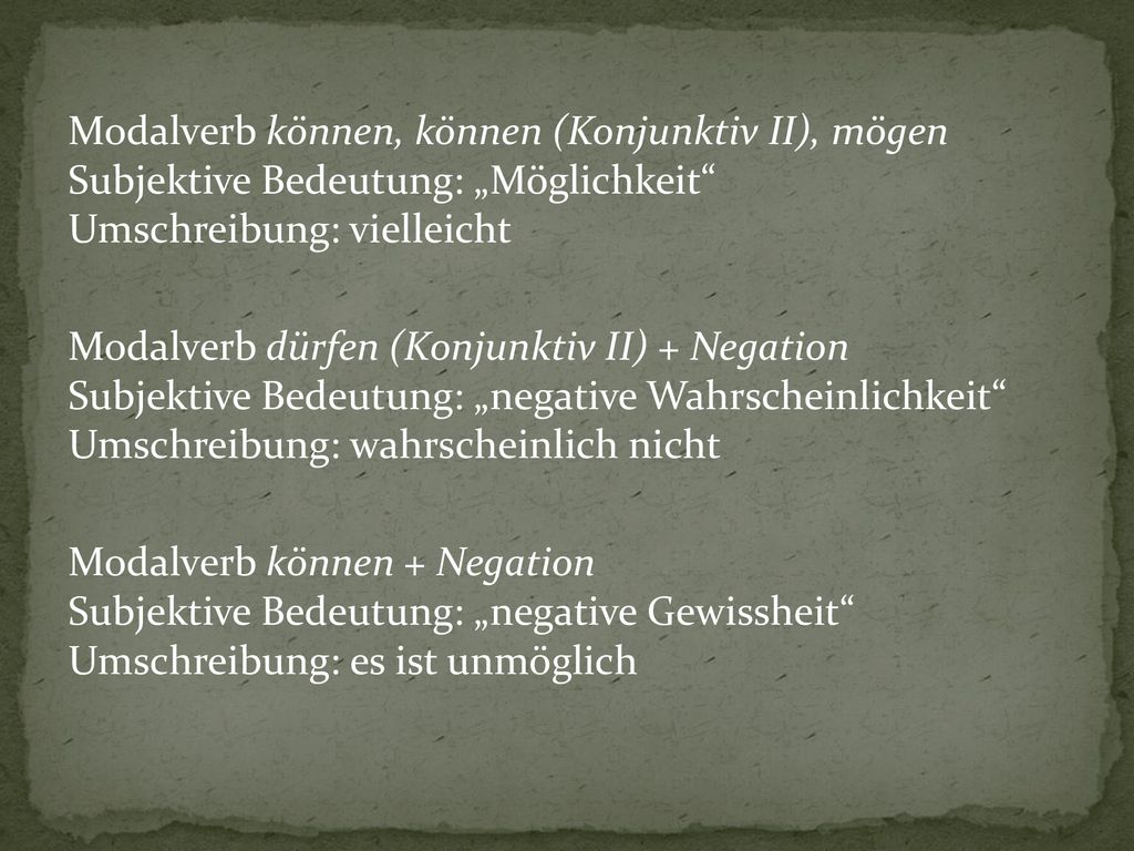 Modalverb können, können (Konjunktiv II), mögen Subjektive Bedeutung: „Möglichkeit Umschreibung: vielleicht Modalverb dürfen (Konjunktiv II) + Negation Subjektive Bedeutung: „negative Wahrscheinlichkeit Umschreibung: wahrscheinlich nicht Modalverb können + Negation Subjektive Bedeutung: „negative Gewissheit Umschreibung: es ist unmöglich