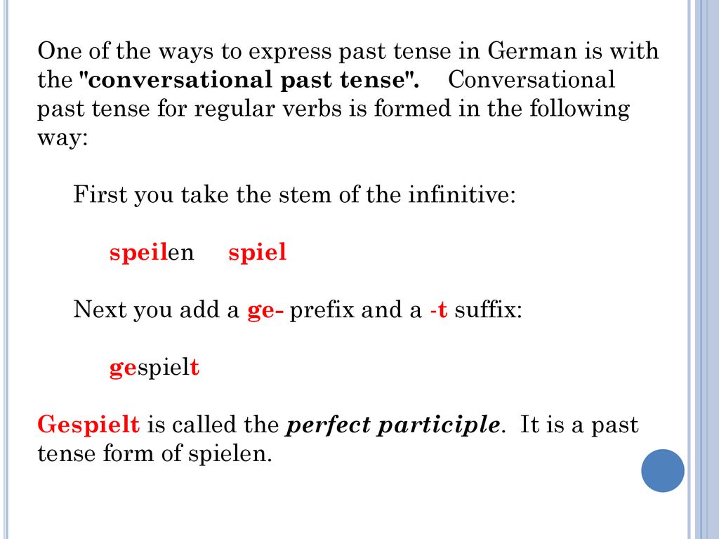 One of the ways to express past tense in German is with the conversational past tense . Conversational past tense for regular verbs is formed in the following way: