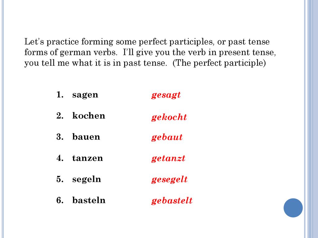 Let’s practice forming some perfect participles, or past tense forms of german verbs. I’ll give you the verb in present tense, you tell me what it is in past tense. (The perfect participle)