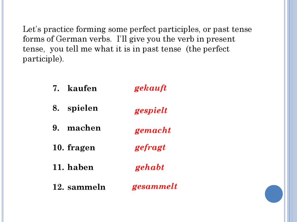 Let’s practice forming some perfect participles, or past tense forms of German verbs. I’ll give you the verb in present tense, you tell me what it is in past tense (the perfect participle).