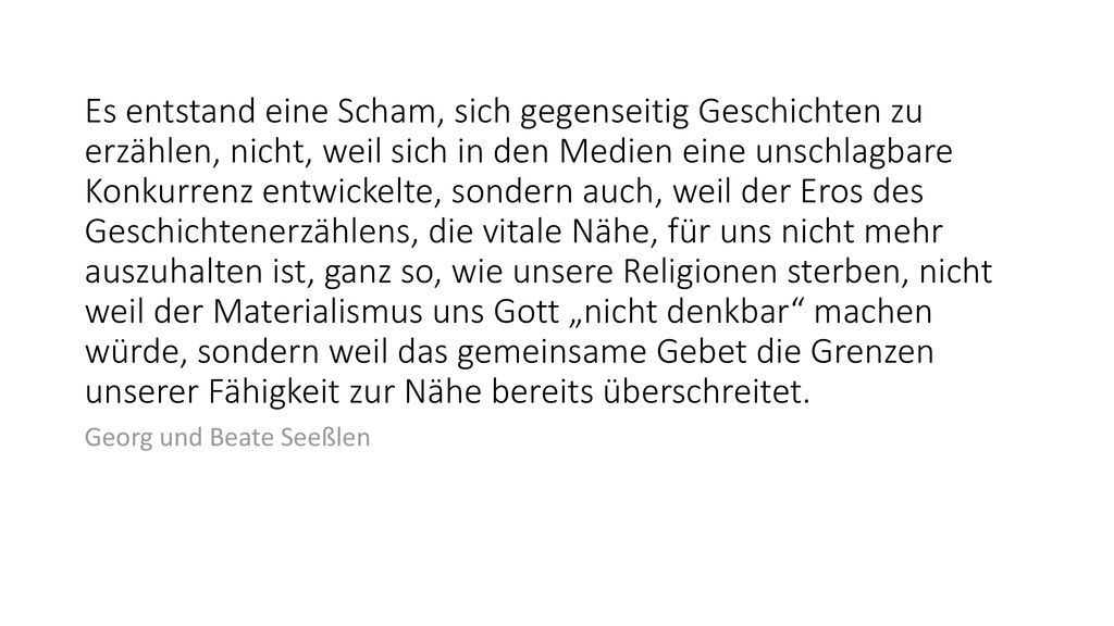 Es entstand eine Scham, sich gegenseitig Geschichten zu erzählen, nicht, weil sich in den Medien eine unschlagbare Konkurrenz entwickelte, sondern auch, weil der Eros des Geschichtenerzählens, die vitale Nähe, für uns nicht mehr auszuhalten ist, ganz so, wie unsere Religionen sterben, nicht weil der Materialismus uns Gott „nicht denkbar machen würde, sondern weil das gemeinsame Gebet die Grenzen unserer Fähigkeit zur Nähe bereits überschreitet.